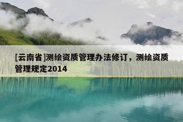 [云南省]测绘资质管理办法修订，测绘资质管理规定2014