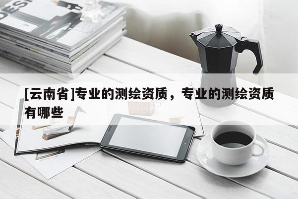 [云南省]专业的测绘资质，专业的测绘资质有哪些