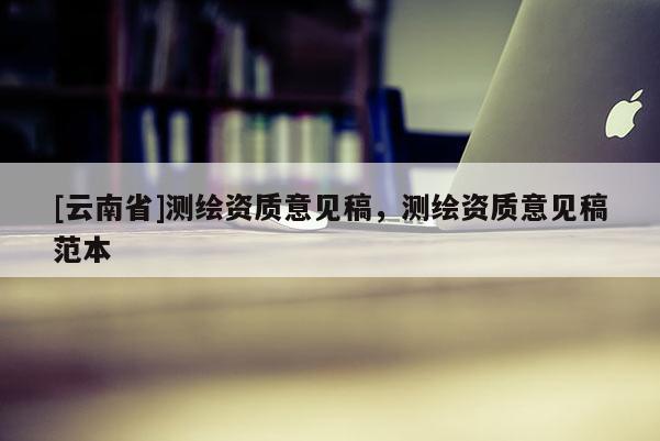 [云南省]测绘资质意见稿，测绘资质意见稿范本