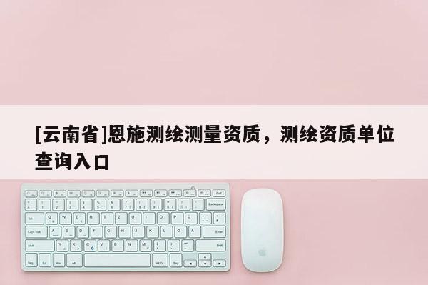 [云南省]恩施测绘测量资质，测绘资质单位查询入口