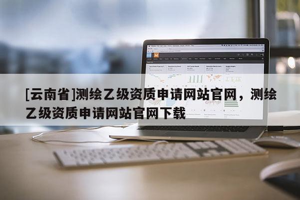 [云南省]测绘乙级资质申请网站官网，测绘乙级资质申请网站官网下载