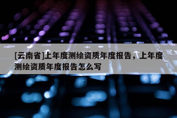 [云南省]上年度测绘资质年度报告，上年度测绘资质年度报告怎么写