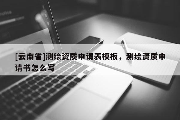 [云南省]测绘资质申请表模板，测绘资质申请书怎么写