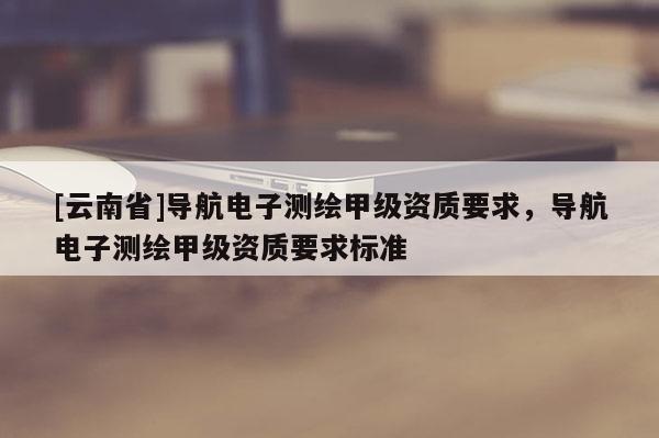 [云南省]导航电子测绘甲级资质要求，导航电子测绘甲级资质要求标准