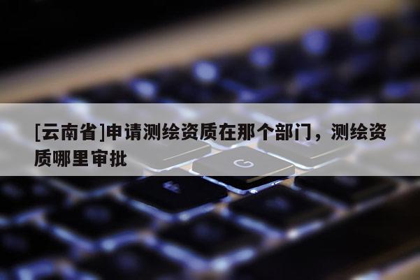 [云南省]申请测绘资质在那个部门，测绘资质哪里审批