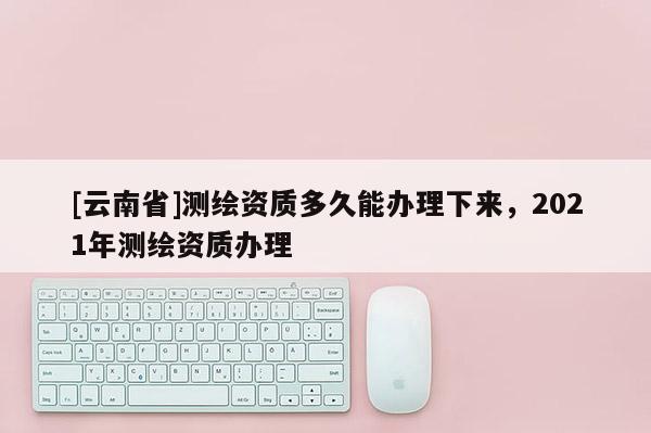 [云南省]测绘资质多久能办理下来，2021年测绘资质办理