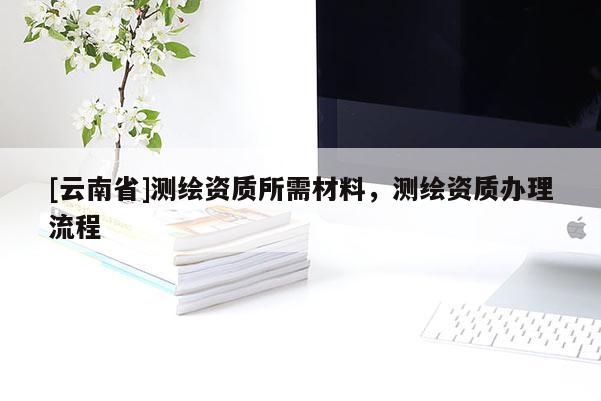 [云南省]测绘资质所需材料，测绘资质办理流程