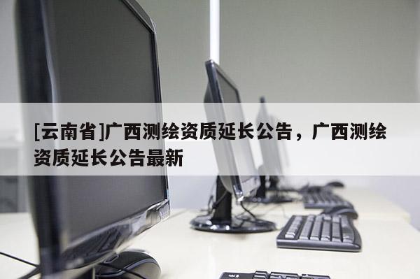 [云南省]广西测绘资质延长公告，广西测绘资质延长公告最新