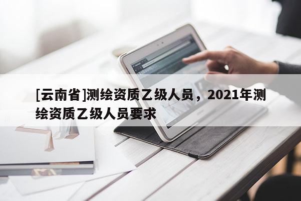 [云南省]测绘资质乙级人员，2021年测绘资质乙级人员要求