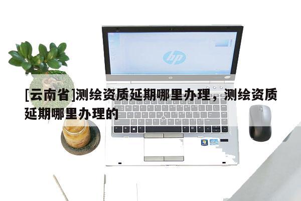 [云南省]测绘资质延期哪里办理，测绘资质延期哪里办理的