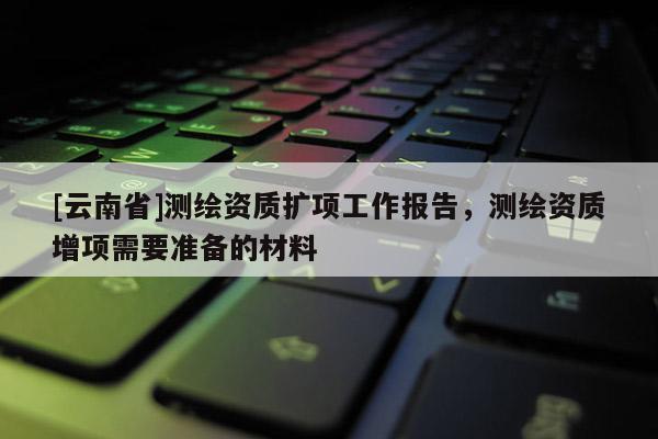 [云南省]测绘资质扩项工作报告，测绘资质增项需要准备的材料