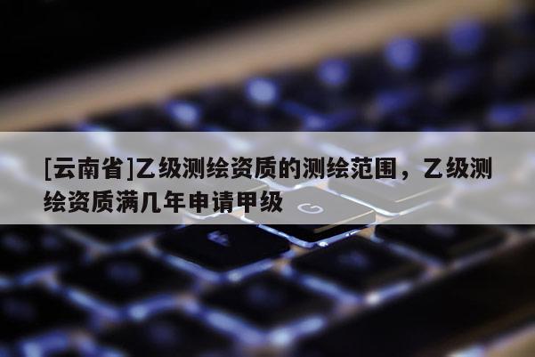 [云南省]乙级测绘资质的测绘范围，乙级测绘资质满几年申请甲级