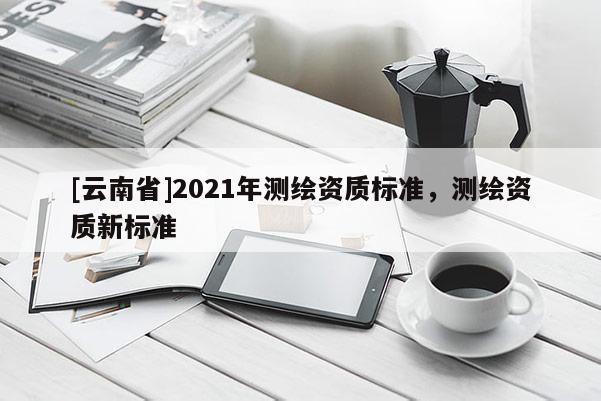 [云南省]2021年测绘资质标准，测绘资质新标准