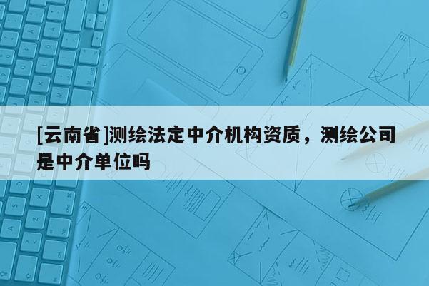 [云南省]测绘法定中介机构资质，测绘公司是中介单位吗
