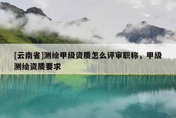 [云南省]测绘甲级资质怎么评审职称，甲级测绘资质要求