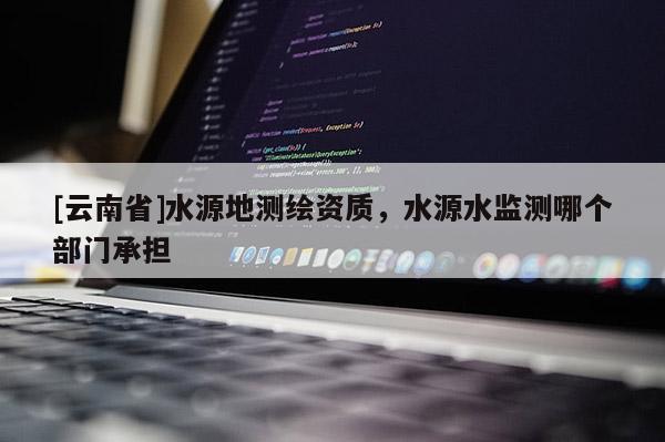 [云南省]水源地测绘资质，水源水监测哪个部门承担