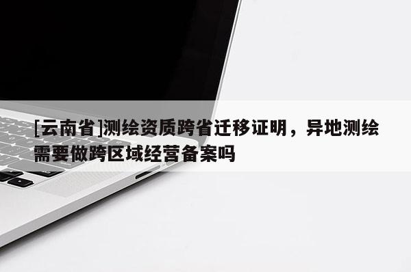 [云南省]测绘资质跨省迁移证明，异地测绘需要做跨区域经营备案吗