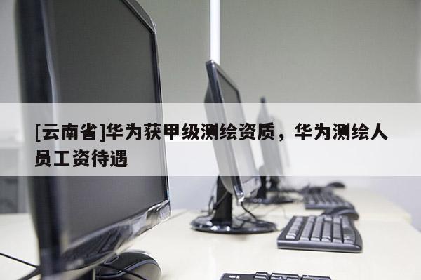 [云南省]华为获甲级测绘资质，华为测绘人员工资待遇
