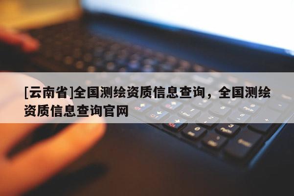 [云南省]全国测绘资质信息查询，全国测绘资质信息查询官网