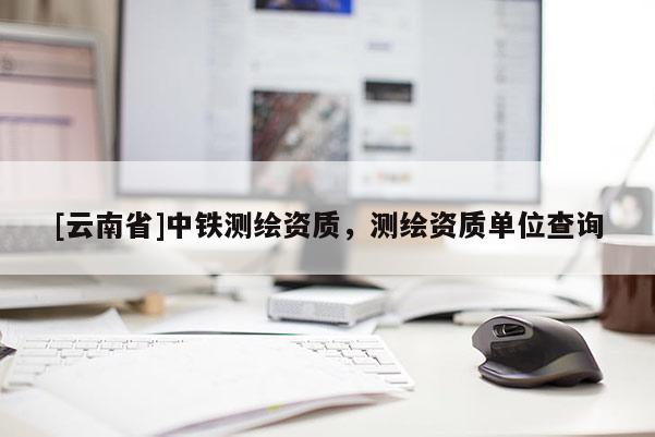 [云南省]中铁测绘资质，测绘资质单位查询