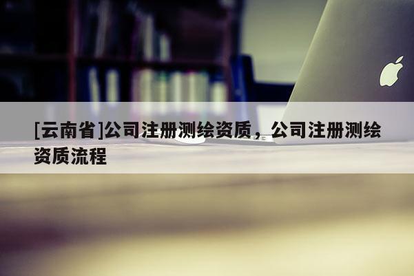 [云南省]公司注册测绘资质，公司注册测绘资质流程