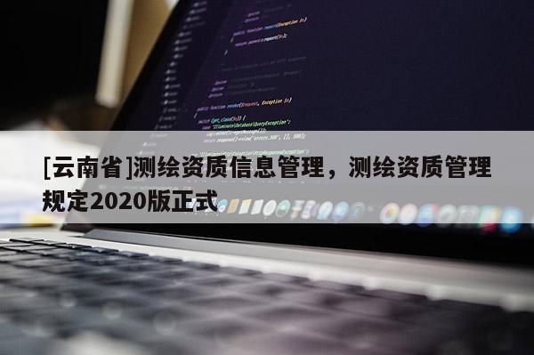 [云南省]测绘资质信息管理，测绘资质管理规定2020版正式