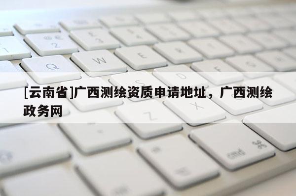 [云南省]广西测绘资质申请地址，广西测绘政务网