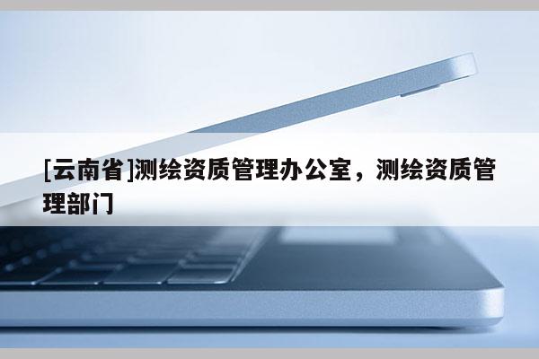 [云南省]测绘资质管理办公室，测绘资质管理部门