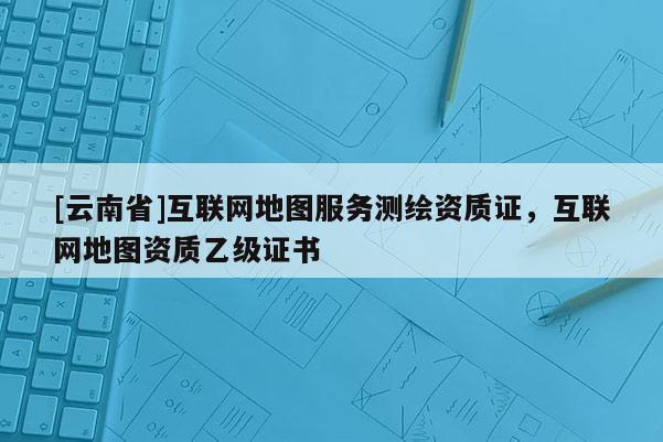 [云南省]互联网地图服务测绘资质证，互联网地图资质乙级证书