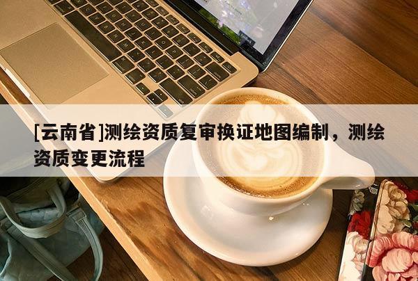 [云南省]测绘资质复审换证地图编制，测绘资质变更流程