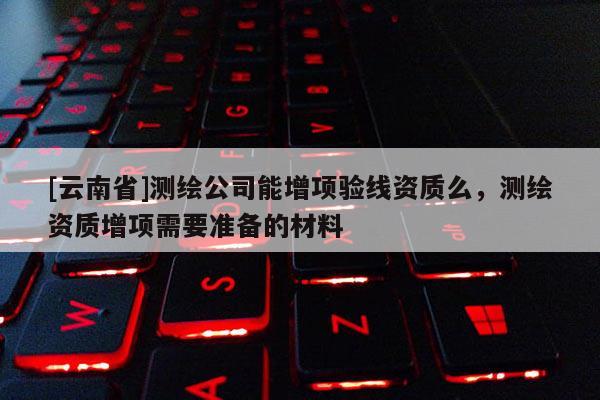 [云南省]测绘公司能增项验线资质么，测绘资质增项需要准备的材料