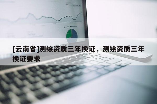 [云南省]测绘资质三年换证，测绘资质三年换证要求
