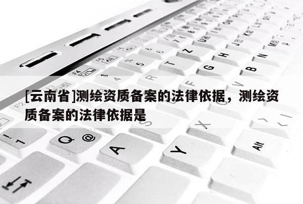 [云南省]测绘资质备案的法律依据，测绘资质备案的法律依据是