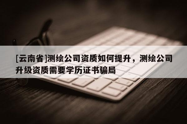 [云南省]测绘公司资质如何提升，测绘公司升级资质需要学历证书骗局