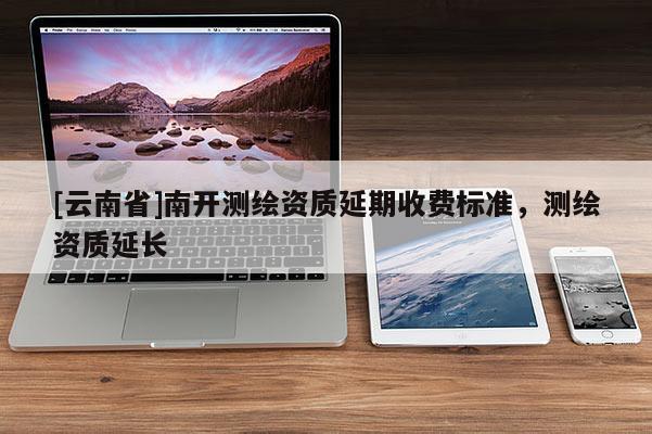 [云南省]南开测绘资质延期收费标准，测绘资质延长