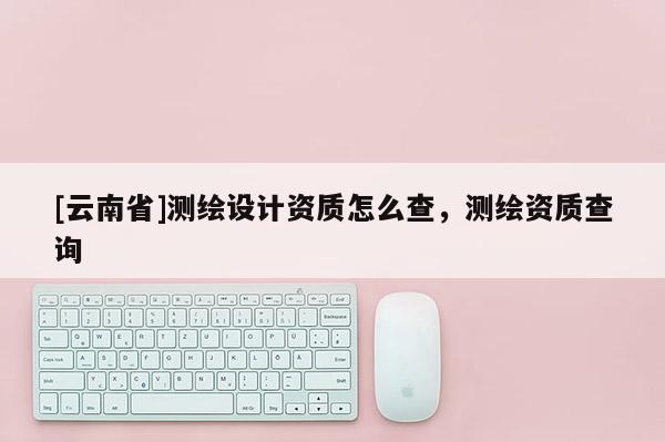 [云南省]测绘设计资质怎么查，测绘资质查询