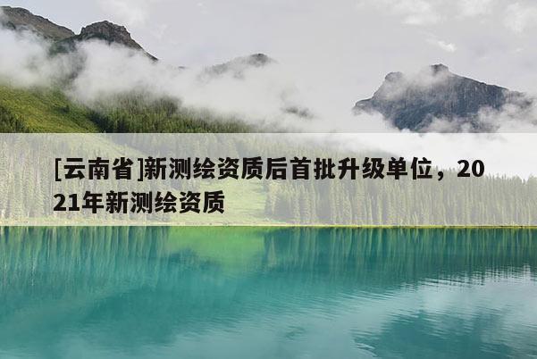 [云南省]新测绘资质后首批升级单位，2021年新测绘资质
