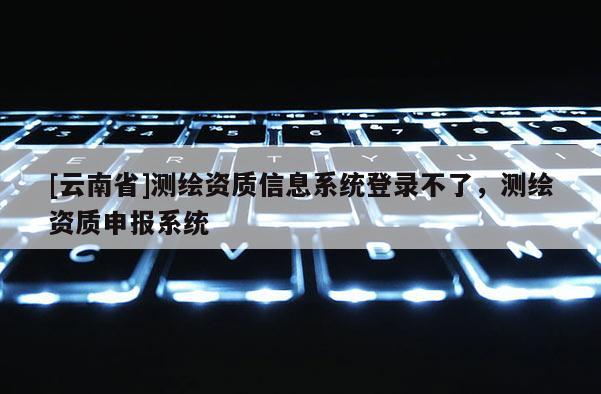 [云南省]测绘资质信息系统登录不了，测绘资质申报系统