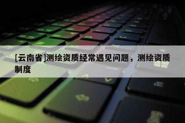 [云南省]测绘资质经常遇见问题，测绘资质制度