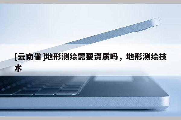 [云南省]地形测绘需要资质吗，地形测绘技术