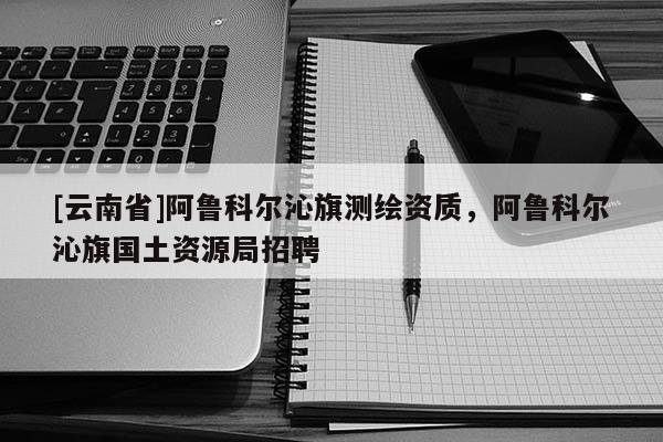 [云南省]阿鲁科尔沁旗测绘资质，阿鲁科尔沁旗国土资源局招聘