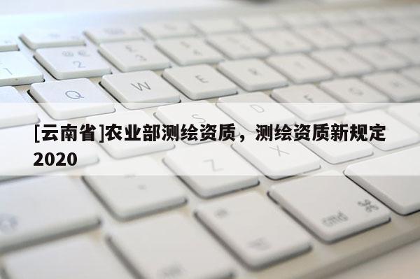 [云南省]农业部测绘资质，测绘资质新规定2020