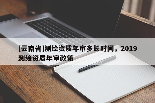 [云南省]测绘资质年审多长时间，2019测绘资质年审政策