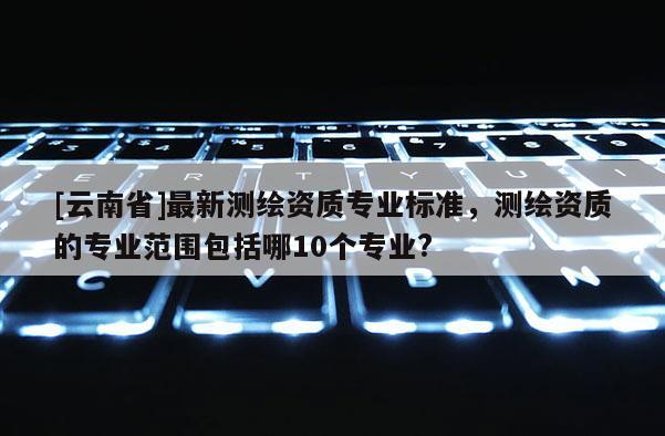 [云南省]最新测绘资质专业标准，测绘资质的专业范围包括哪10个专业?
