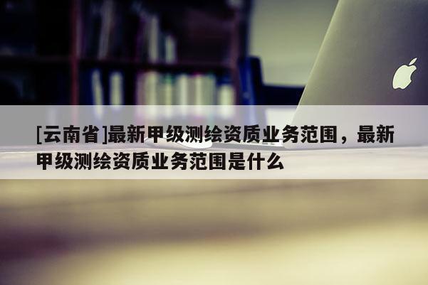 [云南省]最新甲级测绘资质业务范围，最新甲级测绘资质业务范围是什么