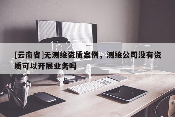 [云南省]无测绘资质案例，测绘公司没有资质可以开展业务吗