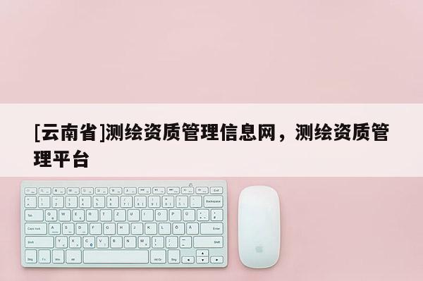 [云南省]测绘资质管理信息网，测绘资质管理平台