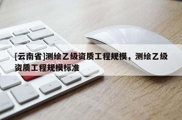 [云南省]测绘乙级资质工程规模，测绘乙级资质工程规模标准