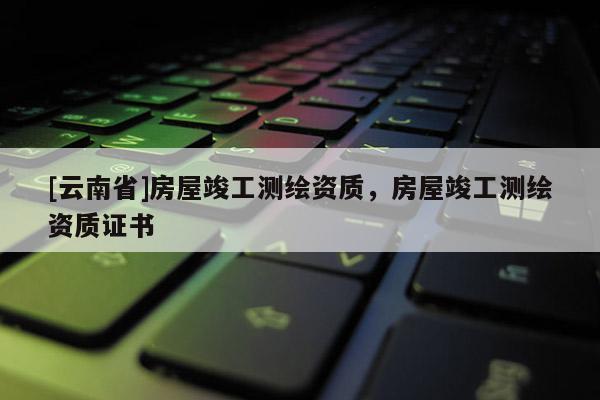 [云南省]房屋竣工测绘资质，房屋竣工测绘资质证书