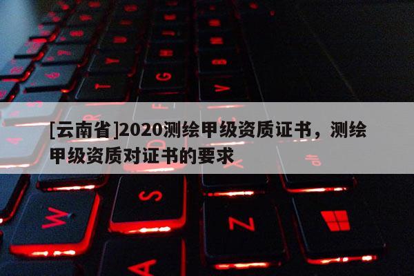 [云南省]2020测绘甲级资质证书，测绘甲级资质对证书的要求